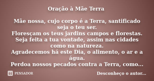 Oração à Mãe Terra Mãe nossa, cujo corpo é a Terra, santificado seja o teu ser. Floresçam os teus jardins campos e florestas. Seja feita a tua vontade, assim na... Frase de (Desconheço o Autor.