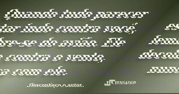 Quando tudo parecer estar indo contra você, lembre-se do avião. Ele decola contra o vento, nunca com ele.... Frase de Desconheço o autor.