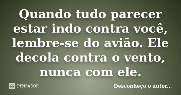 Quando tudo parecer estar indo contra você, lembre-se do avião. Ele decola contra o vento, nunca com ele.... Frase de Desconheço o autor.