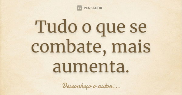 Tudo o que se combate, mais aumenta.... Frase de Desconheço o autor.