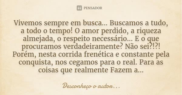 Vivemos sempre em busca... Buscamos a tudo, a todo o tempo! O amor perdido, a riqueza almejada, o respeito necessário... E o que procuramos verdadeiramente? Não... Frase de Desconheço o autor.