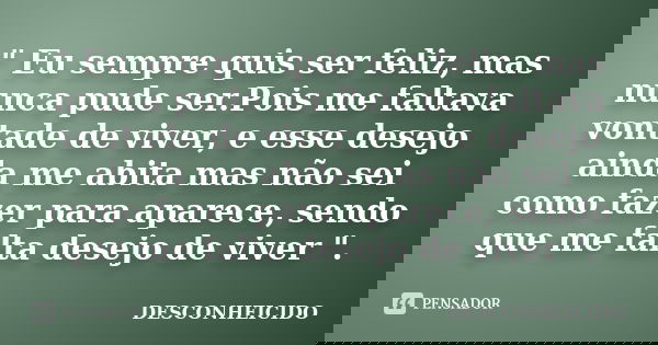 " Eu sempre quis ser feliz, mas nunca pude ser.Pois me faltava vontade de viver, e esse desejo ainda me abita mas não sei como fazer para aparece, sendo qu... Frase de Desconheicido.