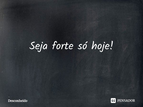 ⁠Seja forte só hoje!... Frase de Desconheido.