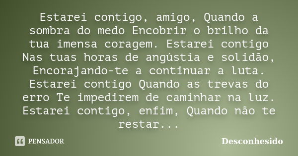 Estarei contigo, amigo, Quando a sombra do medo Encobrir o brilho da tua imensa coragem. Estarei contigo Nas tuas horas de angústia e solidão, Encorajando-te a ... Frase de desconhesido.