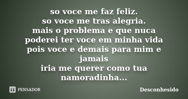 so voce me faz feliz. so voce me tras alegria. mais o problema e que nuca poderei ter voce em minha vida pois voce e demais para mim e jamais iria me querer com... Frase de desconhesido.