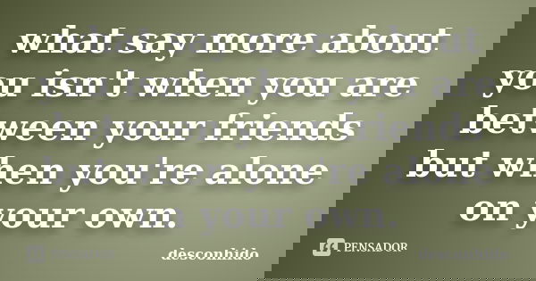 what say more about you isn't when you are between your friends but when you're alone on your own.... Frase de desconhido.