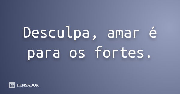 Desculpa, amar é para os fortes.