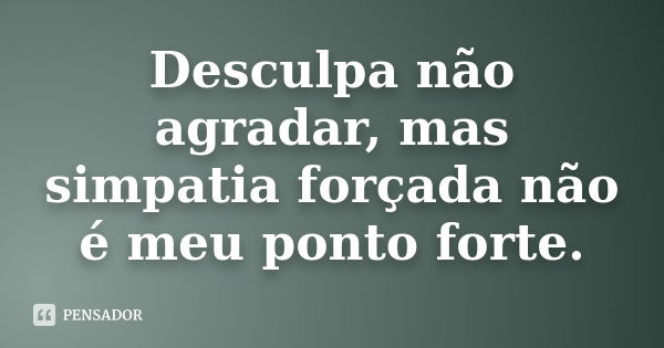 Desculpa não agradar, mas simpatia forçada não é meu ponto forte.