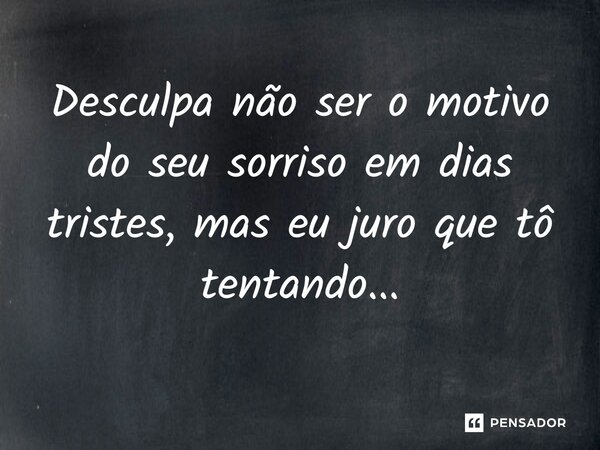Desculpa não ser o motivo do seu sorriso em dias tristes, mas eu juro que tô tentando...