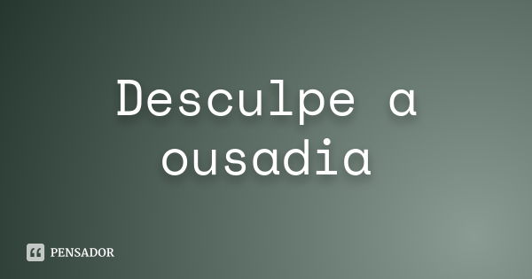 Desculpe a ousadia