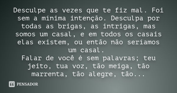 Desculpe as vezes que te fiz mal. Foi sem a mínima intenção. Desculpa por todas as brigas, as intrigas, mas somos um casal, e em todos os casais elas existem, o