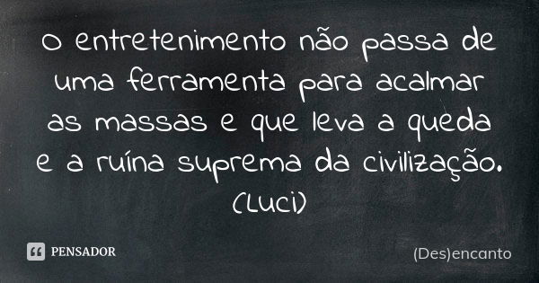 O entretenimento não passa de uma ferramenta para acalmar as massas e que leva a queda e a ruína suprema da civilização. (Luci)... Frase de (Des)encanto.