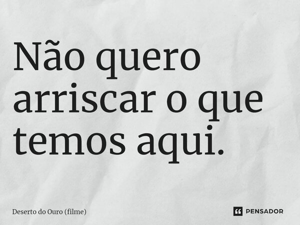 ⁠Não quero arriscar o que temos aqui.... Frase de Deserto do Ouro (filme).