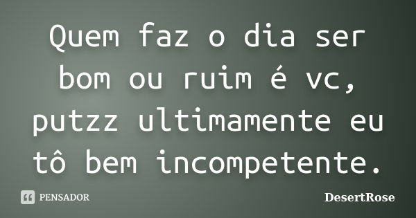 Quem faz o dia ser bom ou ruim é vc, putzz ultimamente eu tô bem incompetente.... Frase de DesertRose.