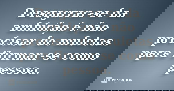 Desgarrar-se da ambição é não precisar de muletas para firmar-se como pessoa.