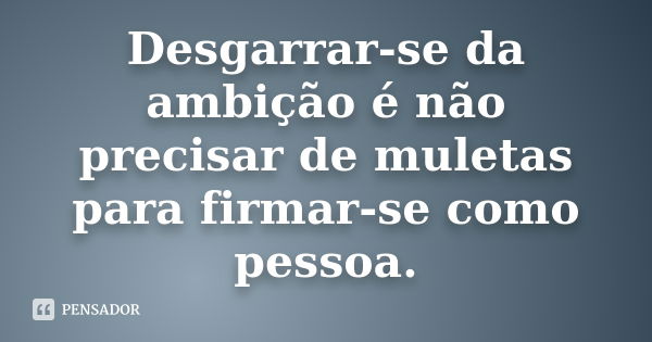 Desgarrar-se da ambição é não precisar de muletas para firmar-se como pessoa.