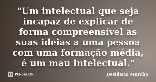 "Um intelectual que seja incapaz de explicar de forma compreensível as suas ideias a uma pessoa com uma formação média, é um mau intelectual."... Frase de Desidério Murcho.