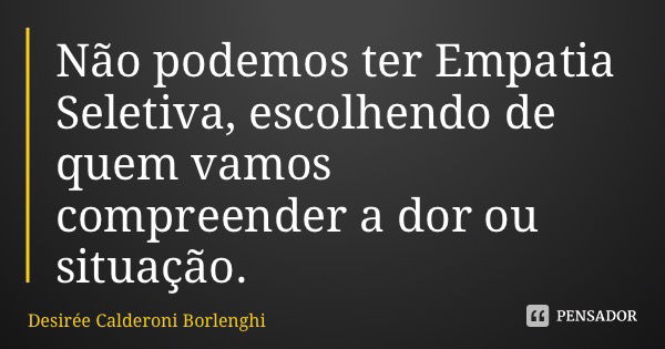 Não podemos ter Empatia Seletiva, escolhendo de quem vamos compreender a dor ou situação.... Frase de Desirée Calderoni Borlenghi.