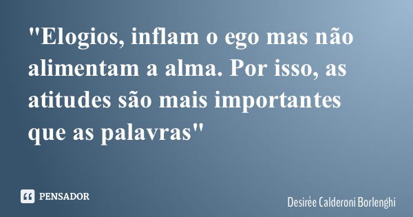 "Elogios, inflam o ego mas não alimentam a alma. Por isso, as atitudes são mais importantes que as palavras"... Frase de Desirée Calderoni Borlenghi.