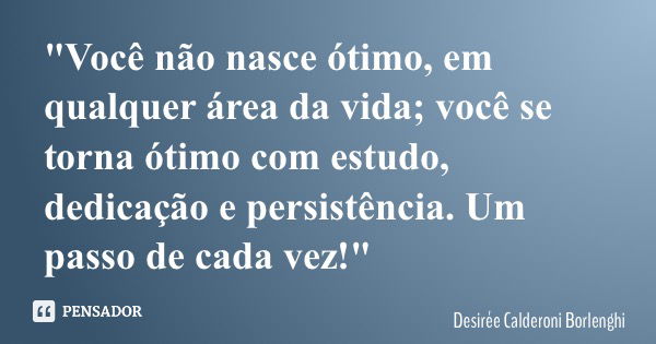 "Você não nasce ótimo, em qualquer área da vida; você se torna ótimo com estudo, dedicação e persistência. Um passo de cada vez!"... Frase de Desirée Calderoni Borlenghi.