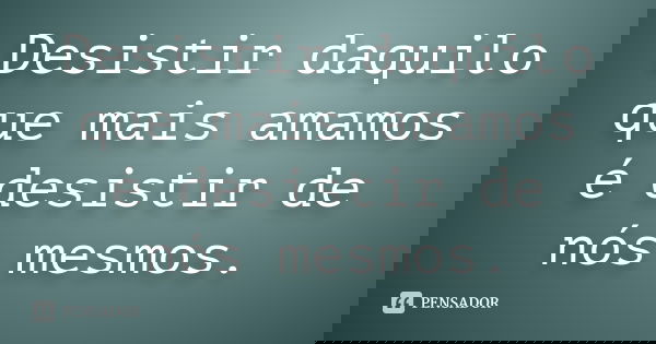 Desistir daquilo que mais amamos é desistir de nós mesmos.