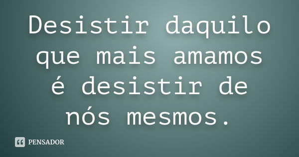 Desistir daquilo que mais amamos é desistir de nós mesmos.