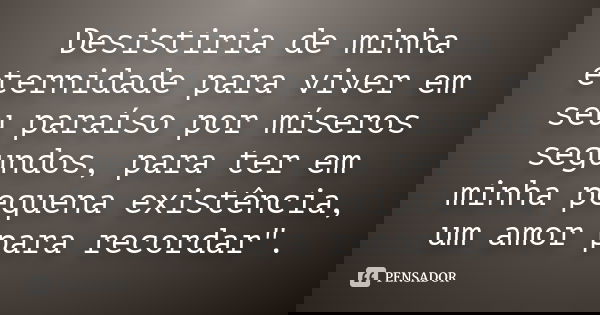 Desistiria de minha eternidade para viver em seu paraíso por míseros segundos, para ter em minha pequena existência, um amor para recordar".... Frase de autor desconhecido.