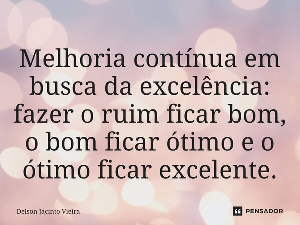 Melhoria contínua em busca da excelência: fazer o ruim ficar bom, o bom ficar ótimo e o ótimo ficar excelente.... Frase de Delson Jacinto Vieira.