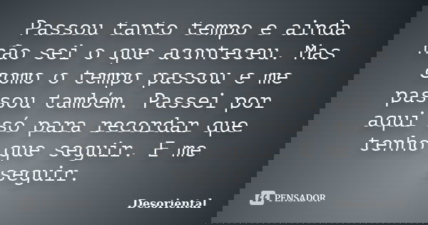 Passou tanto tempo e ainda não sei o que aconteceu. Mas como o tempo passou e me passou também. Passei por aqui só para recordar que tenho que seguir. E me segu... Frase de desoriental.