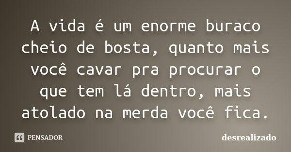 A vida é um enorme buraco cheio de bosta, quanto mais você cavar pra procurar o que tem lá dentro, mais atolado na merda você fica.... Frase de desrealizado.