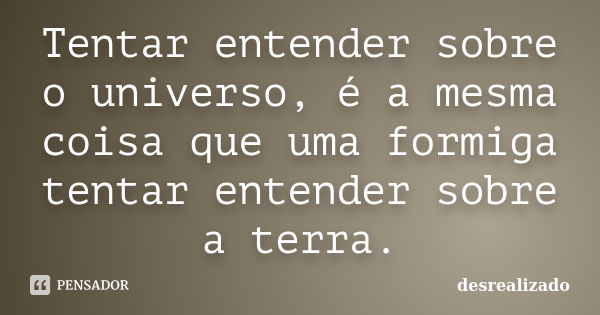 Tentar entender sobre o universo, é a mesma coisa que uma formiga tentar entender sobre a terra.... Frase de desrealizado.