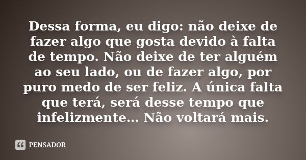 Dessa forma, eu digo: não deixe de fazer algo que gosta devido à falta de tempo. Não deixe de ter alguém ao seu lado, ou de fazer algo, por puro medo de ser fel