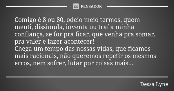 Comigo é 8 ou 80, odeio meio termos, quem menti, dissimula, inventa ou traí a minha confiança, se for pra ficar, que venha pra somar, pra valer e fazer acontece... Frase de Dessa Lyne.