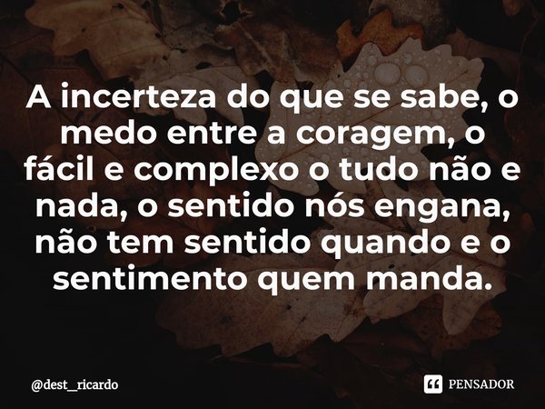 A incerteza do que se sabe, o medo entre a coragem, o fácil e complexo o tudo não e nada, o sentido nós engana, não tem sentido quando e o sentimento quem manda... Frase de dest_ricardo.