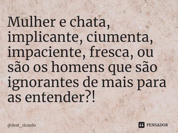 Mulher e chata, implicante, ciumenta, impaciente, fresca, ou são os homens que são ignorantes de mais para as entender?!... Frase de dest_ricardo.