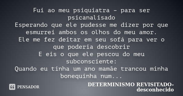 Fui ao meu psiquiatra – para ser psicanalisado Esperando que ele pudesse me dizer por que esmurrei ambos os olhos do meu amor. Ele me fez deitar em seu sofá par... Frase de DETERMINISMO REVISITADO- desconhecido.