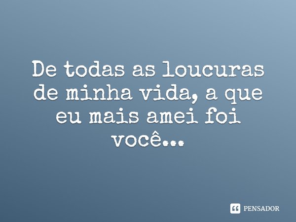 De todas as loucuras de minha vida, a que eu mais amei foi você...