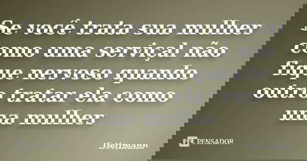 Se você trata sua mulher como uma serviçal não fique nervoso quando outro tratar ela como uma mulher... Frase de Dettmann.