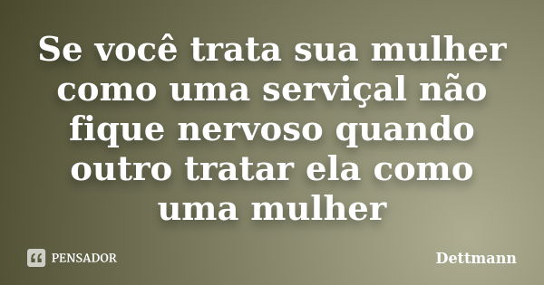 Se você trata sua mulher como uma serviçal não fique nervoso quando outro tratar ela como uma mulher... Frase de Dettmann.