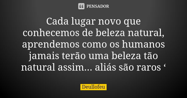 Cada lugar novo que conhecemos de beleza natural, aprendemos como os humanos jamais terão uma beleza tão natural assim... aliás são raros ‘... Frase de Deullofeu.