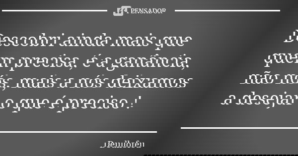 Descobri ainda mais que quem precisa, é a ganância, não nós, mais a nós deixamos a desejar o que é preciso !... Frase de Deullofeu.