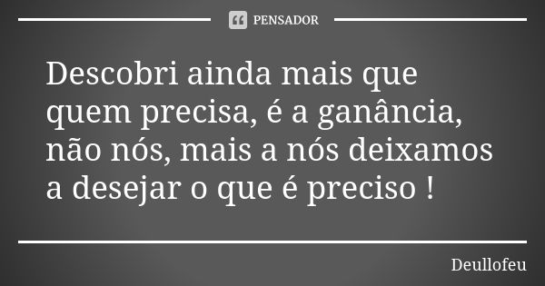 Descobri ainda mais que quem precisa, é a ganância, não nós, mais a nós deixamos a desejar o que é preciso !... Frase de Deullofeu.