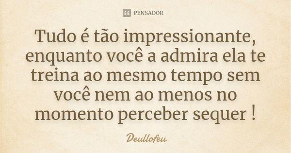 Tudo é tão impressionante, enquanto você a admira ela te treina ao mesmo tempo sem você nem ao menos no momento perceber sequer !... Frase de Deullofeu.