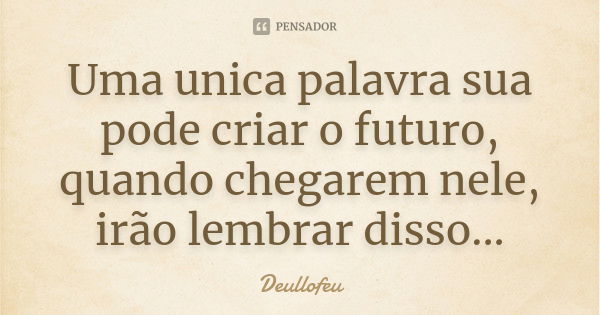 Uma unica palavra sua pode criar o futuro, quando chegarem nele, irão lembrar disso...... Frase de Deullofeu.