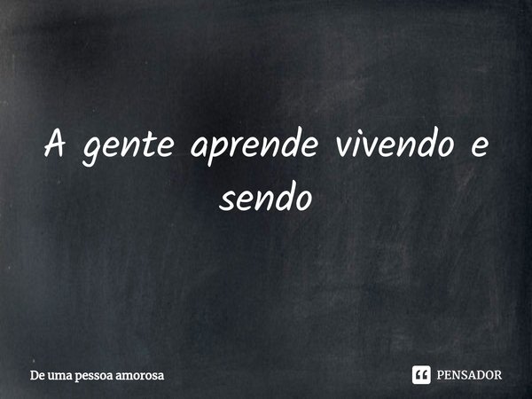 ⁠A gente aprende vivendo e sendo... Frase de De uma pessoa amorosa.