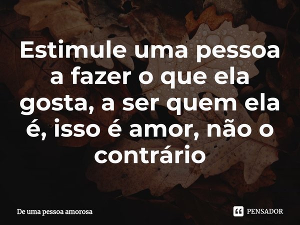 ⁠Estimule uma pessoa a fazer o que ela gosta, a ser quem ela é, isso é amor, não o contrário... Frase de De uma pessoa amorosa.