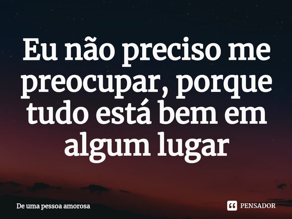 ⁠Eu não preciso me preocupar, porque tudo está bem em algum lugar... Frase de De uma pessoa amorosa.