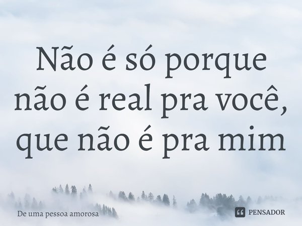 ⁠Não é só porque não é real pra você, que não é pra mim... Frase de De uma pessoa amorosa.