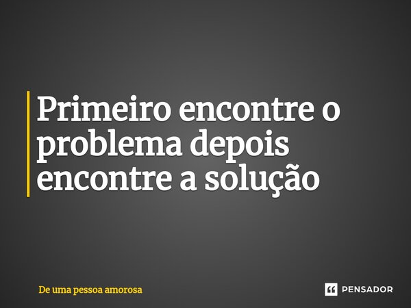 Primeiro encontre o problema depois encontre a solução... Frase de De uma pessoa amorosa.