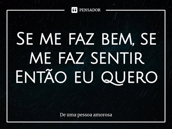 ⁠Se me faz bem, se me faz sentir
Então eu quero... Frase de De uma pessoa amorosa.
